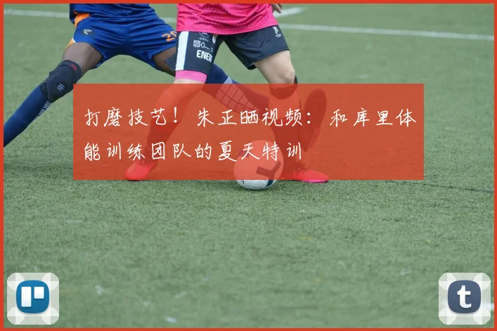 打磨技艺！朱正晒视频：和库里体能训练团队的夏天特训
